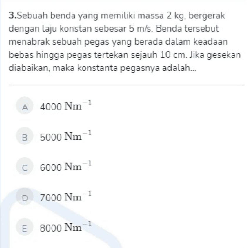 3.Sebuah benda yang memiliki massa 2 kg, bergerak dengan laju konstan sebesar 5 m/s. Benda tersebut menabrak sebuah pegas yang berada dalam keadaan bebas hingga pegas tertekan sejauh 10 cm. Jika gesekan diabaikan, maka konstanta pegasnya adalah... -1 A 4000 Nm 1 B 5000 Nm 1 C C 6000 Nm -1 D 7000 Nm 1 E 8000 Nm 