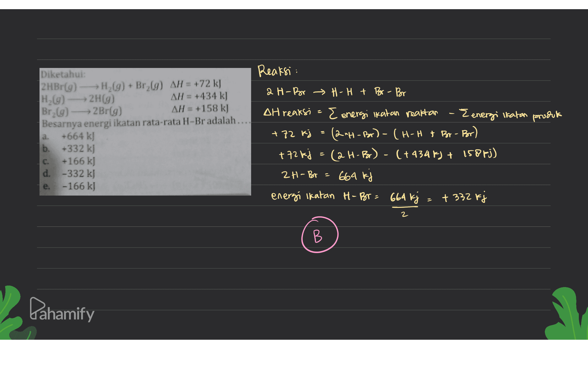 Reaksi: 2 H-Bor H-H + Bor - Bor 2 Diketahui: 2 HBr(9) - H2(g) + Br (9) AH = +72 kJ H (9) 2H(9) AH = +434 k] Br (9) - Br(g) AH = +158 k) Besarnya energi ikatan rata-rata H-Br adalah... +664 kJ b. +332 k) +166 kJ d. -332 kJ -166 kJ a. DH reaksi E energi ikatan reaktan - Eenergi Ikatan produk +72 kj (2*H-B) (H-H & Br-Bor) + 72 kj = (2H-Br) - (+4348) + 1585j) 2H-Br= 664 kj energi Ikatan H- Br= 664 kj = + 332 kj C. e. 2 B В Dahamify 