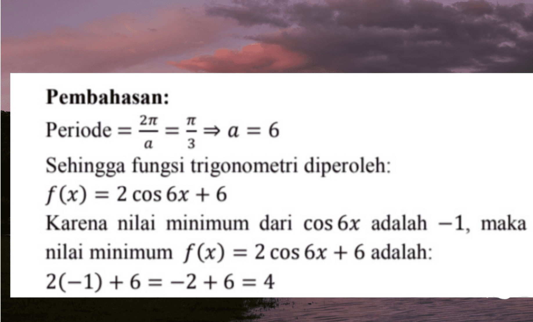 a 3 Pembahasan: Periode = 21 = = a = 6 Sehingga fungsi trigonometri diperoleh: f(x) = 2 cos 6x + 6 Karena nilai minimum dari cos 6x adalah -1, maka nilai minimum f(x) = 2 cos 6x + 6 adalah: 2(-1) + 6 = -2 + 6 = 4 