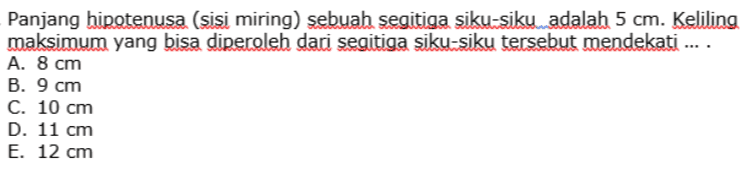Panjang hipotenusa (sisi miring) sebuah segitiga siku siku adalah 5 cm. Keliling maksimum yang bisa diperoleh dari segitiga siku siku tersebut mendekati ... . A. 8 cm B. 9 cm C. 10 cm D. 11 cm E. 12 cm 