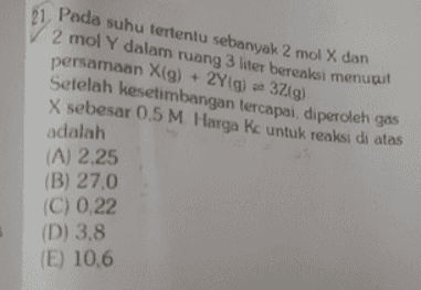 127 21. Pada suhu tertentu sebanyak 2 mol X dan 2 mol Y dalam ruang 3 liter bereaksi menupul persamaan X(g) + 2Y(g) = 3 g) Setelah kesetimbangan tercapai, diperoleh gas X sebesar 0.5 M Harga Kc untuk reaksi di atas adalah (A) 2.25 (B) 27.0 (C) 0.22 (D) 3.8 (E) 10.6 