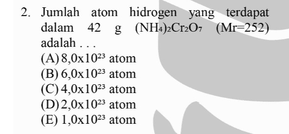 2. Jumlah atom hidrogen yang terdapat dalam 42 g (NH4)2Cr2O7 (Mr=252) adalah ... (A)8,0x1023 atom (B) 6,0x1023 atom (C) 4,0x1023 atom (D) 2,0x1023 atom (E) 1,0x1023 atom 