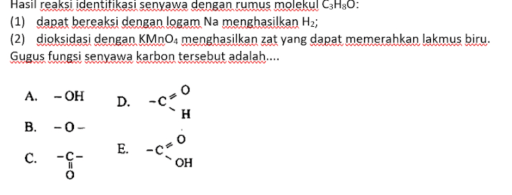 Hasil reaksi identitikasi senyawa dengan rumus molekul C3H30: (1) dapat bereaksi dengan logam Na menghasilkan H2; (2) dioksidasi dengan KMnO4 menghasilkan zat yang dapat memerahkan lakmus biru. Gugus fungsi senyawa karbon tersebut adalah.... A. -OH D. -c=0 H B. -0- E. C. -C C=0 uo OH 