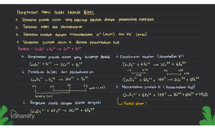 3. Pentetaraan reaksi redors Metode Bloks 1. Setarakan jumlah atom yang biloks nya berubah dengan penambahan koefisien 2. Tentukan books dan perubahannya setarakan muatan dengan menambahkan Hit Casam) dan on (basa) 4. Setarakan gumich atom H denoan penambahan Hzo Reaksi = Cr2O72- + Fe 2+ Cr²t + Fest a. Pentetaraan jumlah atom yang bilotonya benbach d. Penyetaraan muatan (penambahan H*) Cr2O72- + Fe2+ 2003+ + Fest Cr2Qq² + 6 Fe2+ → 26,34 + 6 Fe3+ b. Penentuan bilors dan perbahannya Cr2O72- + Fe 2 acr3t Crz Oq 14H* 26 +3 e. Mentunakan fumlah H (Penambahan H2O) turun 6 (X1) Cr2O72- + 6 Fe2+ + 14H* 263t+ oFest +7H₂0 c. Pengalian reaksi dengan faktor pengali Cr2O72- + GF e 24 » 26r3+ + 67e3+ -z +12 t6 +18 +24 +10 2- 2t 3+ + Fe 3+ t6fe2t + + 6Fest t6 +12 +2 naik (86) L Reaksi selara! Pahamify 
4 5 Penyelaraan Reaksi Recors Metode setengah Reaksi ( Reaksi dipecah menjadi or sidasi & reduresi) O setarakan jumlah atom yang mengalami perubahan babies dengan penambahan koefisien ② seteraran jumlah o dengan menambattan H2O ☺ Setarakan jumlah H dengan menambahkan Ht setarakan muatan clencsan penambahan elektron Cē) 6 Setelah masing-masing setengah reaksi setara, kemudian disumahiran * Pembahasan soal 1. Cr2O2- + Fe 2+ Cr3+ + Fest 3) Mentetavakan muatan (Penambahan elektron) Rx oksiclasi = Fe 2+ Fest Rx oksidasi= Fe 2+ - test te Rx reduksi = Cz 0,2- → Crst Rx reduksi Cr2O2 + 14Htt bê +26,34 +7H120 12 Penyetaraan Jumlah alom 19 Menjumlahkan reaksi Rx Oksidasi = Fe 2+ Fest 680 24 + Cr₂O72- 14H* 67e3+ + 26,37 + 7420 Rx reduksi 1 • a gr, Hol | Cr2O7** **** >3.6* +7+120 G Reaksi setara ! Pahamify 