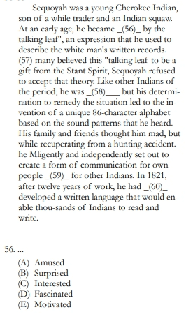 Sequoyah was a young Cherokee Indian, son of a while trader and an Indian squaw. At an early age, he became _(56)_ by the talking leaf", an expression that he used to describe the white man's written records. (57) many believed this "talking leaf to be a gift from the Stant Spirit, Sequoyah refused to accept that theory. Like other Indians of the period, he was _(58)_ but his determi- nation to remedy the situation led to the in- vention of a unique 86-character alphabet based on the sound patterns that he heard. His family and friends thought him mad, but while recuperating from a hunting accident. he Mligently and independently set out to create a form of communication for own people _(59)_ for other Indians. In 1821, after twelve years of work, he had _(60)_ developed a written language that would en- able thou-sands of Indians to read and write. 56.... (A) Amused (B) Surprised © Interested (D) Fascinated E) Motivated 