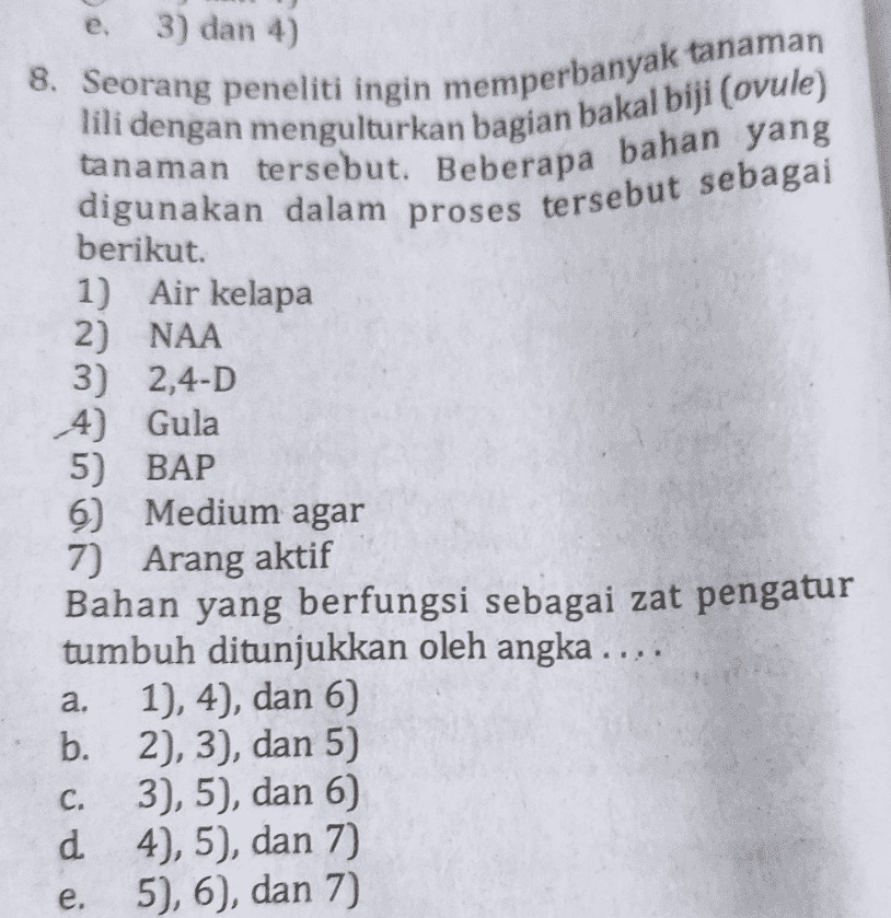 e. 3) dan 4) 8. Seorang peneliti ingin memperbanyak tanaman lili dengan mengulturkan bagian bakal biji (ovule) tanaman tersebut. Beberapa bahan yang digunakan dalam proses tersebut sebagai berikut. 1) Air kelapa 2) NAA 3) 2,4-D 4) Gula 5) BAP 6) Medium agar 7) Arang aktif Bahan yang berfungsi sebagai zat pengatur tumbuh ditunjukkan oleh angka .... 1), 4), dan 6) b. 2), 3), dan 5) 3), 5), dan 6 d 4), 5), dan 7) 5), 6), dan 7) a. C. e. 