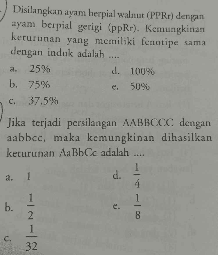 ... Disilangkan dua tanaman kacang kapri bersifat heterozigot untuk karakter bentuk polong dan warna polong. Rasio genotipe dari hasil persilangan tersebut adalah G_I_ : 9 buah b. G_I_ : 3 buah G_ii : 9 buah d. ggii : 3 buah e. ggI_ : 9 buah a. C. 
Genotipe keturunan pertama suatu individu adalah AaBbCcDd. Jika diasumsikan terjadi pemenuhan kriteria Hukum Mendel, maka probabilitas F, yang benar adalah .... aabbccdd sebanyak 128 1 b. AaBbCcDd sebanyak 32 1 a. - c. AABBCCDD sebanyak 16 
Disilangkan ayam berpial walnut (PPRr) dengan ayam berpial gerigi (ppRr). Kemungkinan keturunan yang memiliki fenotipe sama dengan induk adalah .... 25% d. 100% b. 75% 50% 37,5% a. e. C. Jika terjadi persilangan AABBCCC dengan aabbcc, maka kemungkinan dihasilkan keturunan AaBbCc adalah .... 1 1 d. 4 1 1 b. 2 8 1 a. - e. C. 32 