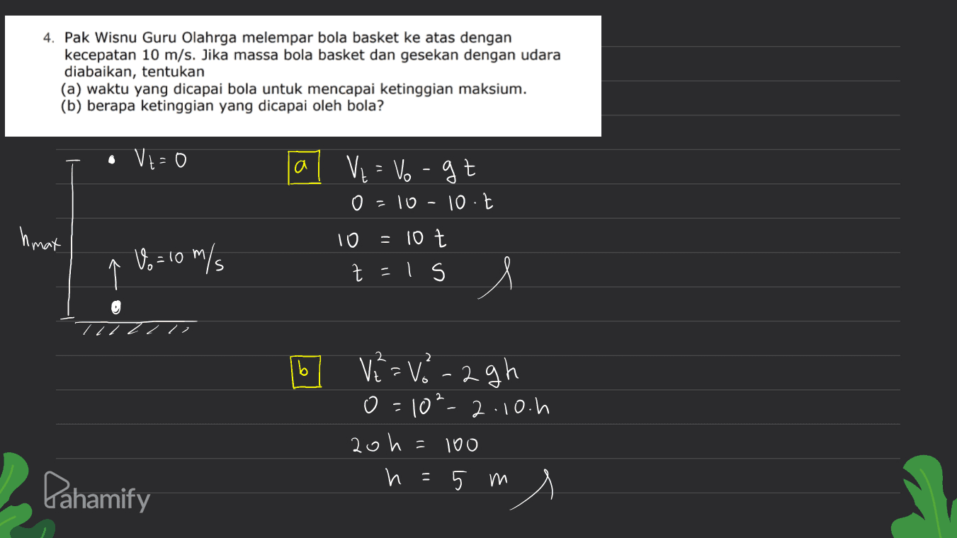 4. Pak Wisnu Guru Olahrga melempar bola basket ke atas dengan kecepatan 10 m/s. Jika massa bola basket dan gesekan dengan udara diabaikan, tentukan (a) waktu yang dicapai bola untuk mencapai ketinggian maksium. (b) berapa ketinggian yang dicapai oleh bola? • Vt=0 VE = Vogt 0 =10-10.1 10 10 t Z s hmat = Vo= 10 m/s s t=15 l 2 b 2 V2=V- 2gh o=10²-2.10.h 20h h=5 ms и 5 100 Pahamify 