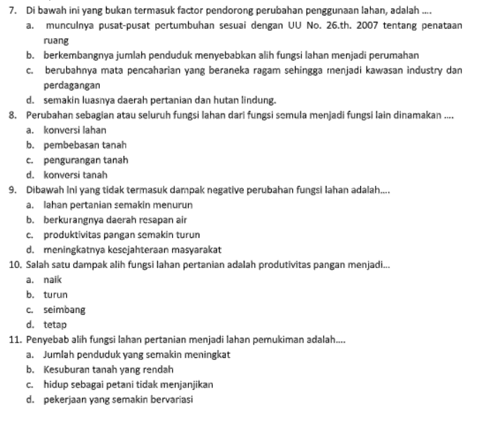 Beberapa factor penyebab pertumbuhan wilayah satu dengan yang lain berbeda adalah sebagai berikut, kecuali.... a. perbedaa sumber daya b. perbedaan kondisi geogerafis c. perbedaan kondisi ekonomi d. perbedaan sumber daya alam 
12. Pak Jaka adalah seorang petani di daerahnya. Ia mendapat tawaran bekerja di kota sebagai buruh pabrik dengan penghasilan yang lebih besar. Contoh kasus tersebut merupakan perubahan akibat interaksi antarruang, yaitu... a. munculnya pusat-pusat pertumbuhan b. perubahan orientasi mata pencaharian c. perubahan penggunaan lahan d. berkembangnya sarana dan prasarana 13. Faktor utama penyebab perubahan orientasi mata pencaharian adalah factor ... a. budaya b. Social C. ekonomi d. politik 
7. Di bawah ini yang bukan termasuk factor pendorong perubahan penggunaan lahan, adalah .... a. munculnya pusat-pusat pertumbuhan sesuai dengan UU No. 26.th. 2007 tentang penataan ruang b. berkembangnya jumlah penduduk menyebabkan alih fungsi lahan menjadi perumahan C. berubahnya mata pencaharian yang beraneka ragam sehingga menjadi kawasan industry dan perdagangan d. semakin luasnya daerah pertanian dan hutan lindung. 8. Perubahan sebagian atau seluruh fungsi lahan dari fungsi semula menjadi fungsi lain dinamakan .... a. konversi lahan b. pembebasan tanah c. pengurangan tanah d. konversi tanah 9. Dibawah ini yang tidak termasuk dampak negative perubahan fungsi lahan adalah.... a. lahan pertanian semakin menurun b. berkurangnya daerah resapan air c. produktivitas pangan semakin turun d. meningkatnya kesejahteraan masyarakat 10. Salah satu dampak alih fungsi lahan pertanian adalah produtivitas pangan menjadi... a. naik b. turun C. seimbang d. tetap 11. Penyebab alih fungsi lahan pertanian menjadi lahan pemukiman adalah.... a. Jumlah penduduk yang semakin meningkat b. Kesuburan tanah yang rendah C. hidup sebagai petani tidak menjanjikan d. pekerjaan yang semakin bervariasi 