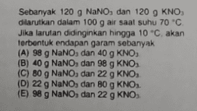 Sebanyak 120 g NaNO, dan 120 9 KNO, dilarutkan dalam 100 g air saat suhu 70 °C Jika larutan didinginkan hingga 10 °C, akan terbentuk endapan garam sebanyak (A) 98 g NaNO, dan 40 g KNO (B) 40 g NaNO, dan 98 g KNO (C) 80 g NaNO, dan 22 g KNO, (D) 22 g NaNO, dan 80 g KNO. (E) 98 g NaNO, dan 22 g KNO 