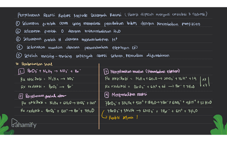 0 a. 2HNO2 + 2HBr → 2N0 + Brz + 2H₂O oksidator = HNO2 Hasid oksidasi Brz H +3 -2 tl - +2 -2 O + -Z reduktor = Hor Hasil redursi= No redufsi oksidasi b. CuO + 2HCl → CuCl2 + H₂O } tidak terjadi perubahan bloks, mara reaksi ini bukan reaksi redoks. +2 -2 tl - +2 +1 -2 Pahamify 
3. Pentetaraan reaksi redoks Metode bloks 1. Setarakan jumlah atom yang biloks nya berubah dengan penambahan koefisien 2. Tentukan books dan pembahannya setarakan muatan dengan menambahkan Ht (asam) dan on (basa) 4. Setarakan jumlah atom H dengan penambahan Hzo Reaksi= Bor Oz + NzHq - NO3 + Por a. Penyetaraan Jumlah atom yang bilotonya bentah d. Penyetaraan muatan (Penambahan Ht) BrO3 + N₂ Hq - 2NO3 + Br ABro, +3N2 Ha ~ 6NO3 +7 Por b. Penentuan bilors dan penbahann you tambah 6rt BrO3 t Nalta + 2NO3 + Br 7 Br 0₃ +3N2th 6NO3 +7 Br +6H* e. Menxamatan Jumlah H (Penambahan H2O) hack 19(+3) turn 6 (x7) 7 BrO3 + 3NzHq 6NO3 +7 Br+6H* + 3H₂O G c. Pengalian reaksi dengan faktor pengali Reaksi setara ! A BrOz- +3N2H4 6NO3 + Abor- -t 0 -7 -6 -7 -13 +5 -4 +10 -1 Pahamify 
4 Penyelaraan Reaksi Reclors Metode Setengah Reaksi ( Reaksi dipecah menjadi or sidasi & redursi) o setarakan jumlah atom yang mengalami perrbahan bebas dengan penambahan koefisien seteraran jumlah o dengan menambattan H2O Setarakan jumlah H dengan menambahkan Ht setarakan muatan clencsan penambahan elektron (e) ③ Setelah masing-masing setengah reaksi setara, kemudian difonlantan * Pembahasan soal BrO 3 + NzHq » NO3 + Br Mentetarakan muatan (Penambahan elettron) Rx oksidasi = NzHa → NO3- Rx oksidasi - Wall 4 + 6H2O → 2NO3 + 16H+ +14 Rx reduksi = Broz Rx reduksi = BrO 3 + 6Htt bé › Br- +3420 12 Penyetaraan Jumlah alom 14 Menjumlahkan reaksi Rx oksidasi = Nata + 6H2O7 2NO3 + 16H17 7 BrO3 + 3N2H4 +92H* + 10H2077 Br 7 6005 + 484 * +21 H20 Rx reduksi= BrOz + 6H* Brit 3H2O 7 B603 + 3N2t14 6NO3 + 7 Br + GH1 + 3H20 Reaksi setara ! limitab → Br G Dahamify 