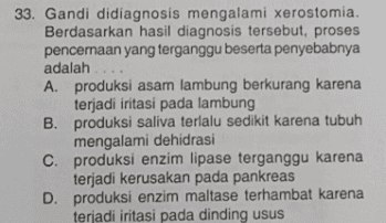 33. Gandi didiagnosis mengalami xerostomia. Berdasarkan hasil diagnosis tersebut, proses pencernaan yang terganggu beserta penyebabnya adalah .... A. produksi asam lambung berkurang karena terjadi iritasi pada lambung B. produksi saliva terlalu sedikit karena tubuh mengalami dehidrasi c. produksi enzim lipase terganggu karena terjadi kerusakan pada pankreas D. produksi enzim maltase terhambat karena terjadi iritasi pada dinding usus 