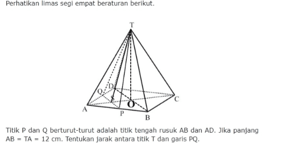 Perhatikan limas segi empat beraturan berikut. A P B Titik P dan Q berturut-turut adalah titik tengah rusuk AB dan AD. Jika panjang AB = TA = 12 cm. Tentukan jarak antara titik T dan garis PQ. 