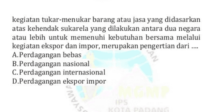 kegiatan tukar-menukar barang atau jasa yang didasarkan atas kehendak sukarela yang dilakukan antara dua negara atau lebih untuk memenuhi kebutuhan bersama melalui kegiatan ekspor dan impor, merupakan pengertian dari .... A.Perdagangan bebas B.Perdagangan nasional C.Perdagangan internasional D.Perdagangan ekspor impor SAN SYAWA PS 