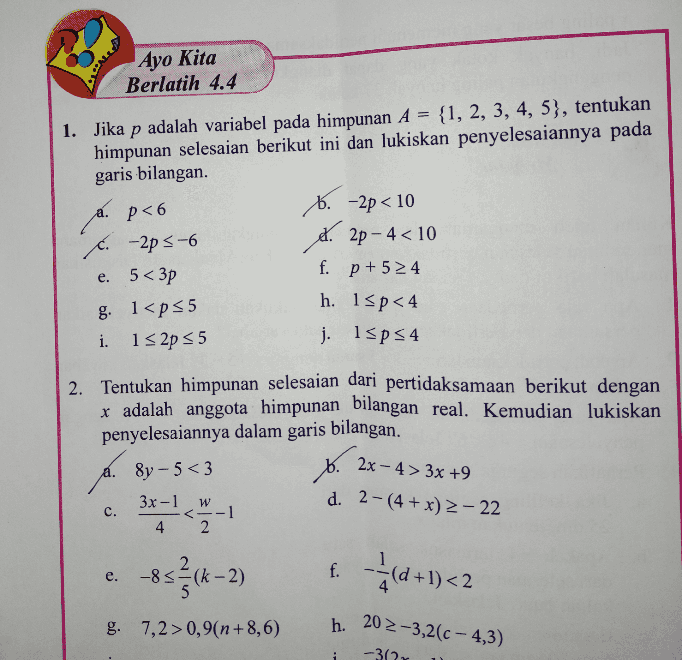 Ayo Kita Berlatih 4.4 = 1. Jika p adalah variabel pada himpunan A = {1, 2, 3, 4, 5), tentukan himpunan selesaian berikut ini dan lukiskan penyelesaiannya pada garis bilangan. 6. -2p < 10 . -2p 5-6 st. 2p-4<10 e. 5<3p f. p + 5 24 g. 1<p 35 h. 15p<4 i. 132p 55 j. 15ps4 a. p<6 p < 6 . . 2. Tentukan himpunan selesaian dari pertidaksamaan berikut dengan x adalah anggota himpunan bilangan real. Kemudian lukiskan penyelesaiannya dalam garis bilangan. b. 2x – 4 > 3x +9 31 a. 8y - 5<3 d. 2-(4 + x) - 22 C. 3x - 1 4 W .-1 2 -85ęck 2 -8 <=(k -2) e. f. 1 < (d +1) < 2 g. 7,2 > 0,9(n+8,6) h. 202-3,2(c - 4,3) 1 -30 