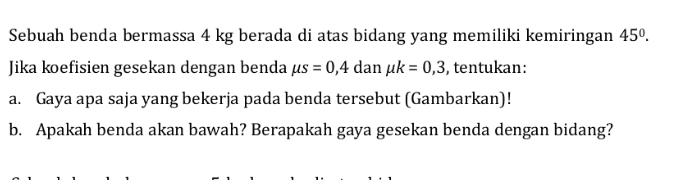 Sebuah benda bermassa 4 kg berada di atas bidang yang memiliki kemiringan 450. Jika koefisien gesekan dengan benda us = 0,4 dan uk = 0,3, tentukan: a. Gaya apa saja yang bekerja pada benda tersebut (Gambarkan)! b. Apakah benda akan bawah? Berapakah gaya gesekan benda dengan bidang? 