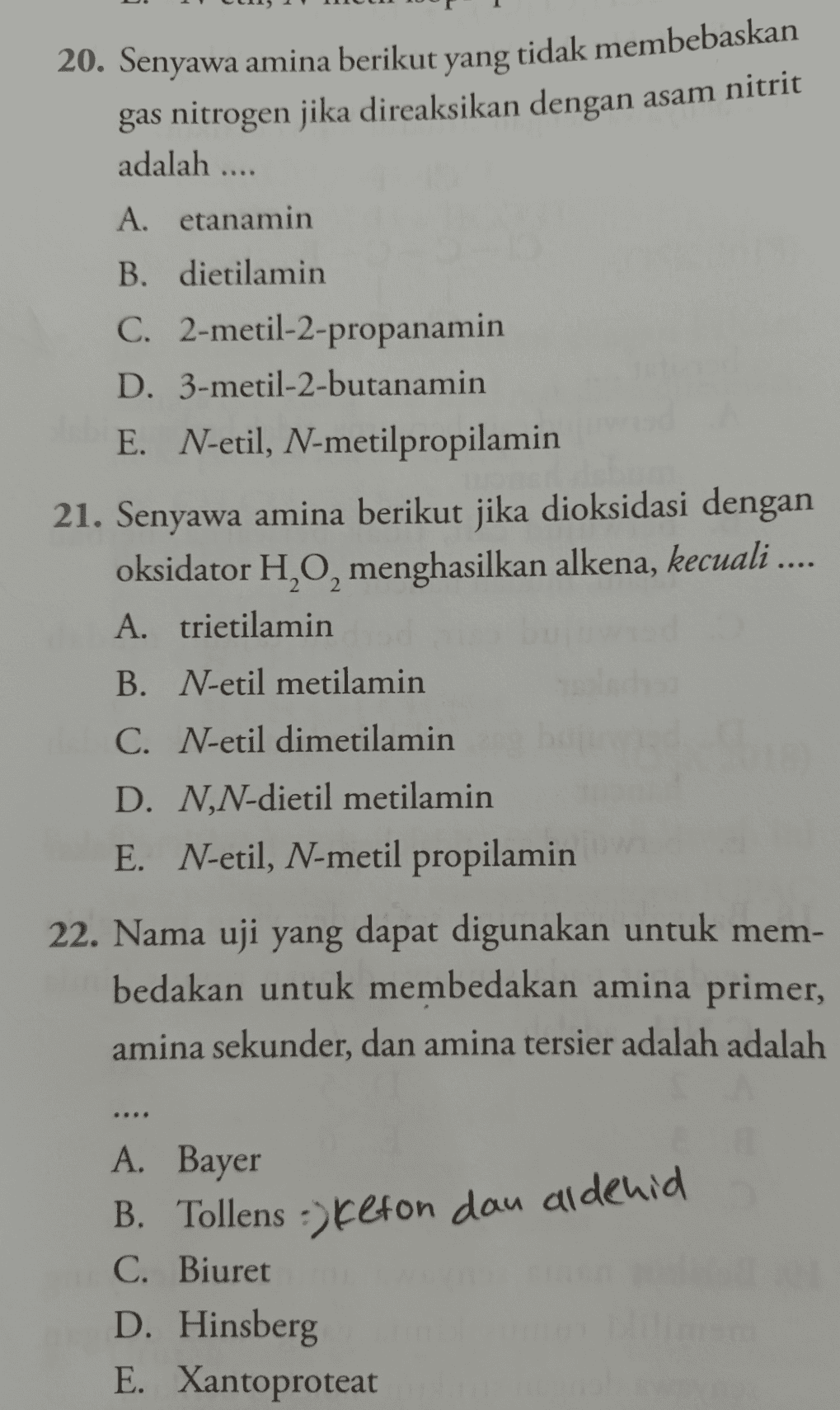 20. Senyawa amina berikut yang tidak membebaskan gas nitrogen jika direaksikan dengan asam nitrit adalah .... A. etanamin B. dietilamin C. 2-metil-2-propanamin D. 3-metil-2-butanamin E. N-etil, N-metilpropilamin 21. Senyawa amina berikut jika dioksidasi dengan oksidator H,O, menghasilkan alkena, kecuali .... A. trietilamin B. N-etil metilamin C. N-etil dimetilamin D. N,N-dietil metilamin E. N-etil, N-metil propilamin 22. Nama uji yang dapat digunakan untuk mem- bedakan untuk membedakan amina primer, amina sekunder, dan amina tersier adalah adalah A. Bayer B. Tollens ->Kefon dau aldenid C. Biuret D. Hinsberg E. Xantoproteat 