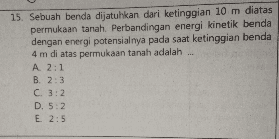15. Sebuah benda dijatuhkan dari ketinggian 10 m diatas permukaan tanah. Perbandingan energi kinetik benda dengan energi potensialnya pada saat ketinggian benda 4 m di atas permukaan tanah adalah ... A. 2:1 B. 2:3 C. 3:2 D. 5:2 E. 2:5 