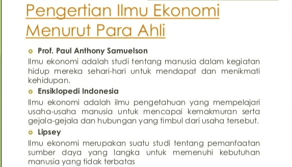 Pengertian Ilmu Ekonomi Menurut Para Ahli o Prof. Paul Anthony Samuelson Ilmu ekonomi adalah studi tentang manusia dalam kegiatan hidup mereka sehari-hari untuk mendapat dan menikmati kehidupan. • Ensiklopedi Indonesia Ilmu ekonomi adalah ilmu pengetahuan yang mempelajari usaha-usaha manusia untuk mencapai kemakmuran serta gejala-gejala dan hubungan yang timbul dari usaha tersebut. o Lipsey ilmu ekonomi merupakan suatu studi tentang pemanfaatan sumber daya yang langka untuk memenuhi kebutuhan manusia yang tidak terbatas 