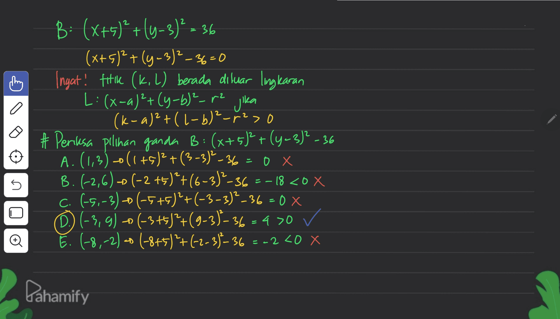 2 2 - B: (x+5)²+(4-3)² = 36 (x+5)2+(y - 3)²-36=0 Ingat! fik (k. L) berada diluar lingkaran L: (x-a)²+(y-b)²-12 jika (k-a)2+(1-b)²_r23 # Peresa pilihan ganda B: (x+5)²+(4-3)?-36 A.(1,3)-0(1+5)2 +(3-3) -36 = 0 x B. (-2,6) - (-2 +5)*+(6-3)2-36 =-18 <0 X C. (-5,-3)-(-5+5)²+(-3-3)²_36=0 x D) (-3,g) - (-3+5)*+(9-3)-36 = 4 >0 ✓ E. (-8,-2) = (-8+5)+(-2-3)-36 2 - U 0X + ) -2 <0 x Dahamify 
