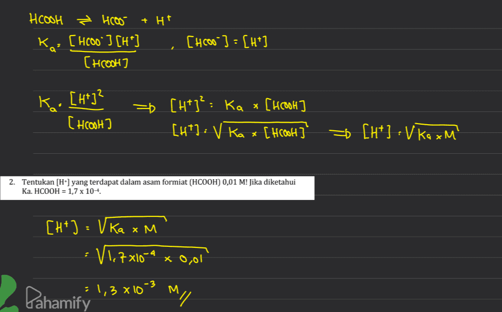 HCOOH £ 4605 + Ht Ka- [H000"] [H*] [hcool [Hcoo]: [H+] к. [н']? [ HCOOH) = [H+]: Ka x [hcool] [ht]: v ka x[Hook] * [H*] : V ka xM 2. Tentukan [H] yang terdapat dalam asam formiat (HCOOH) 0,01 M! Jika diketahui Ka. HCOOH = 1,7 x 10-4 х [H+] = Vka x M V1,7x10-9 : x 0,01 Pahamifý' :1,3x10-3 M m// 