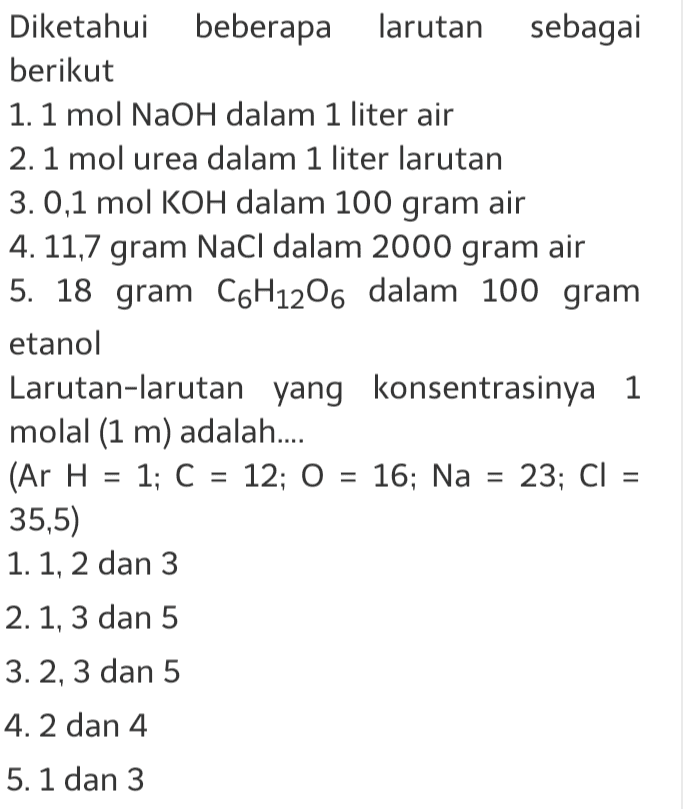 Diketahui beberapa larutan sebagai berikut 1. 1 mol NaOH dalam 1 liter air 2. 1 mol urea dalam 1 liter larutan 3. 0,1 mol KOH dalam 100 gram air 4. 11,7 gram NaCl dalam 2000 gram air 5. 18 gram C6H12O6 dalam 100 gram etanol Larutan-larutan yang konsentrasinya 1 molal (1 m) adalah..... (Ar H = 1; C = 12; 0 = 16; Na = 23; C) = 35,5) 1. 1, 2 dan 3 2. 1, 3 dan 5 3. 2, 3 dan 5 4. 2 dan 4 5. 1 dan 3 