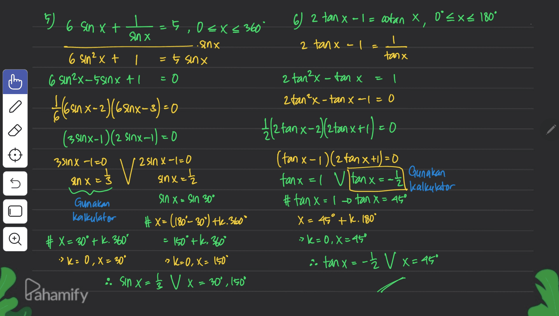 - %) 6 sinxt - 5,0x 6) 2 tan x-1 = cotan x 0°<x< 180° 0<x< 360° sinx .sinx 2 tan x-l 6 sin²x+ 1. =ţ sinx tanx 6 sin2x-5 sinxt 0 2 tan2x -tan x=1 2 tan²x-tan x-1=0 bosan x2)(- 60 X-2)(65inx-3) = 0 -1) = 0 1/2 tan x-2)/2 tanxt (351x-1)(2 Sinx-1) = 0 (+ 351NX -1=0 ' 2 sinx-1=0 (tan x - 1)(2 tan x +1) = 0 1 V? Gunakan sinx= sin x=3 fanx=1 vtanx = -2 • Kalkulator Gunakan sin X-Sin 30° #tanx=1tan x= 45° Kalkulator #x= (180 – 20°) He. 360 X= 46° + k.180° # X = 30° + k. 360° = 150° tk. 3600 ->k=0, x=45 ->K= 0,X - 30 ok-0, x= 150 i tanx=- Ž V x=95 = :: Sin x = { V x = 30°, 150° n 는 = Pahamify 