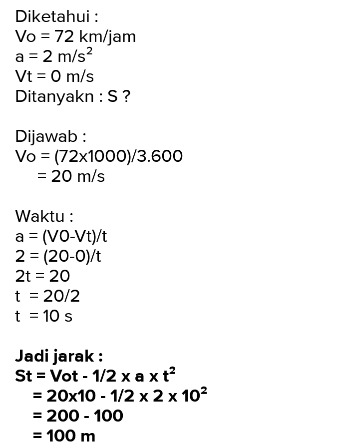 Diketahui : Vo = 72 km/jam = 2 m/s2 Vt = 0 m/s Ditanyakn : S? a Dijawab: Vo = (72x1000)/3.600 = 20 m/s Waktu : a = (VO-Vt)/t 2 = (20-0)/ 2t = 20 t = 20/2 t = 10 s Jadi jarak: St = Vot - 1/2 xa xt? = 20x10 - 1/2 x 2 x 102 = 200 - 100 = 100 m 