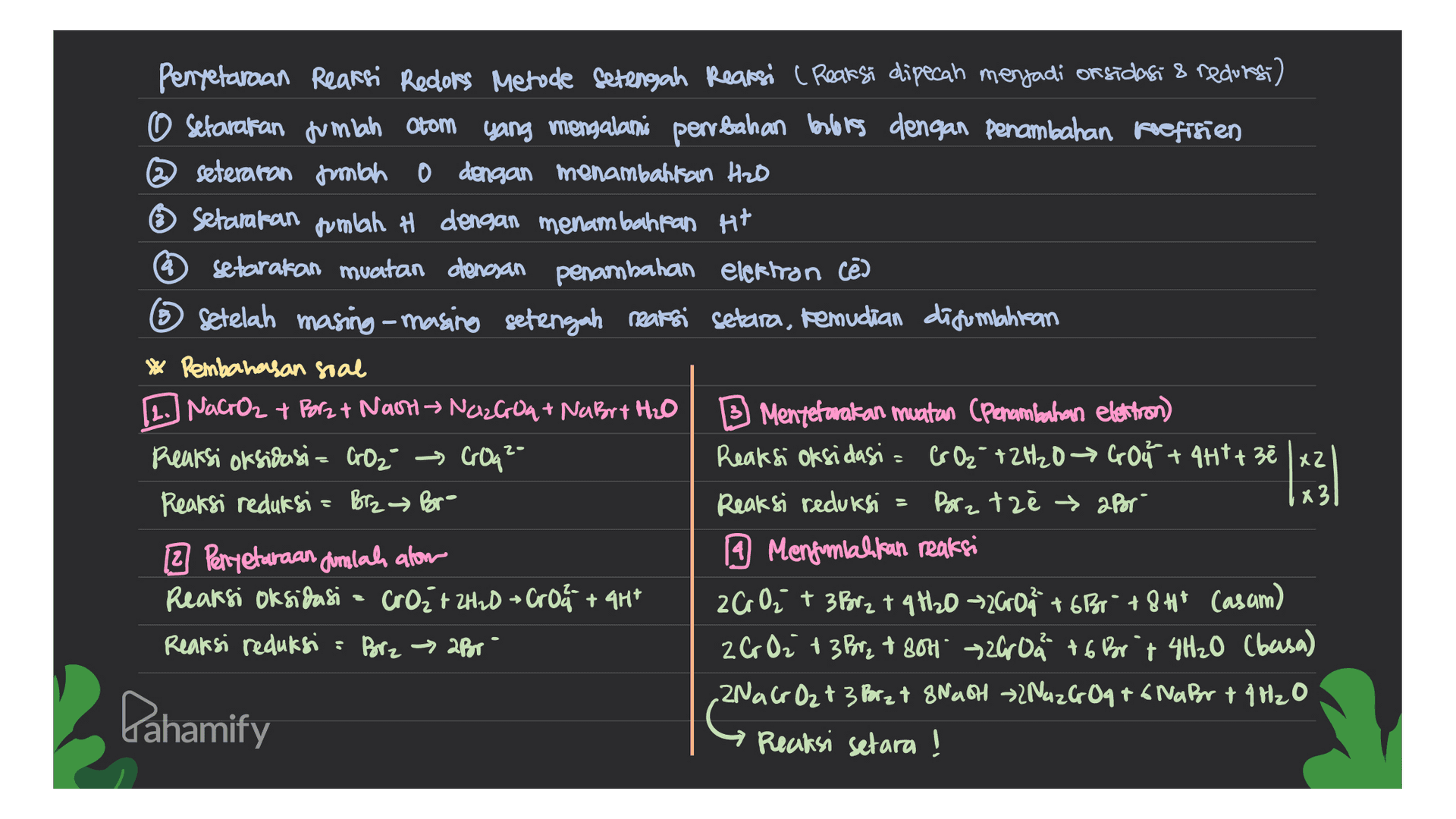 Penyetaraan Reaksi Redlors Metode Setengah Reaksi (Reaksi dipecah menjadi on sidasi & recurs) o setarakan jumlah Otom yang mengalami perubahan berlores dengan penambahan koefisien @seteraron mbo 0 dengan menambahkan HzD Setamaran pumlah # dengan menambahkan H+ * setarakan muatan dengan penambahan elektron cē ③ Setelah masing-masing setengah reaksi setara, kemudian digunahitan * Pembahasan soal [2. NaCrO2 + Borz + Nash NC2G8+ NaBrx H2O B Mentetavakan muatan (Penambahan elektron) Reaksi oksidasi CO₂ → CrOq²- Reaksi oksidasi = CrO2 + 2H2O → Gou +447+ 3ēlxz Reaksi reduksi = Borz Br- Reaksi reduksi Borz tzłapor x3 2 Perryetaraan dumalah alom A Mengomlakkan reaksi Reaksi oksidasi - CrO₂ + 2H2O + Croa + 4H* 2C 0₂ + 3 Br2 + 4H20-2600 +681 +8+* Casam) Reaksi reduksi : Borz → 2Por 26 O2 + 3 Borz + 801 72609 +6 Brt 4H₂O (basa) 2NaCrO2 + 3 Porz + 8Nach 2NG 2G0q+6 Nabor + 4H2O Reaksi setara! Pahamify 