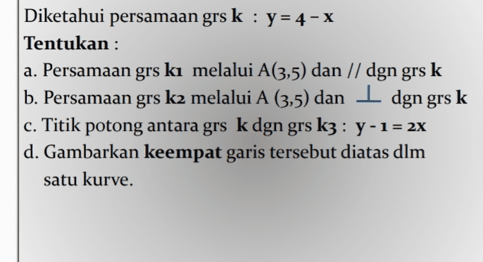 Diketahui persamaan grs k : y=4 - x Tentukan : a. Persamaan grs ki melalui A(3,5) dan // dgn grs k b. Persamaan grs k2 melalui A (3,5) dan I dgn grs k c. Titik potong antara grs k dgn grs k3 : y-1= 2x d. Gambarkan keempat garis tersebut diatas dlm satu kurve. 
