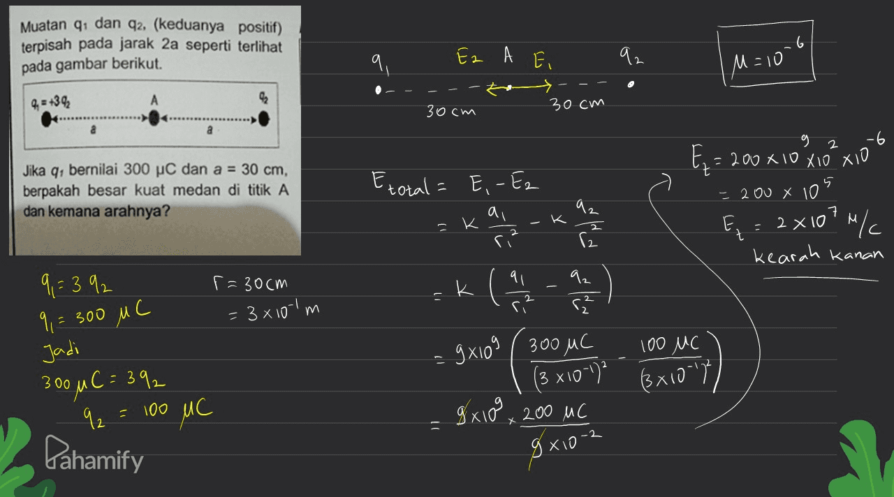 Muatan 1 dan 42, (keduanya positif) terpisah pada jarak 2a seperti terlihat pada gambar berikut. Ez A E 92 M = 10 4. = +39 92 30cm 30cm a g -6 Ez = 200 x 10 x10²xio Jika q: bernilai 300 pc dan a = 30 cm, berpakah besar kuat medan di titik A dan kemana arahnya? Etotal 5 - 200 X 10 E, -Ez ai ri? - K dla E = 2X10?"/ MC с kearah kanan 9,= 392 r = 30cm 1 1 - 11 2 2 9 = = 300 MC = 3x10-1m k к 92 ( r2 글 9x10g ( 300 MC (3 x101)? gx100 x 200 uc z woln ( 100 MC С (3x10-17 100 300 u C = 392 92 Pahamify MC 9x10-2 