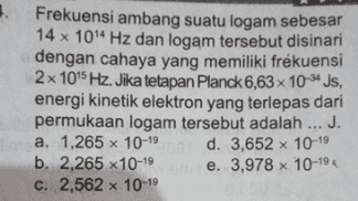 Frekuensi ambang suatu logam sebesar 14 x 1014 Hz dan logam tersebut disinari dengan cahaya yang memiliki frekuensi 2 x 1015 Hz. Jika tetapan Planck 6,63 x 10-js, energi kinetik elektron yang terlepas dari permukaan logam tersebut adalah ... J. a. 1,265 x 10-19 d. 3,652 x 10-19 b. 2,265 x10-19 e. 3,978 x 10-19 c. 2,562 x 10-19 