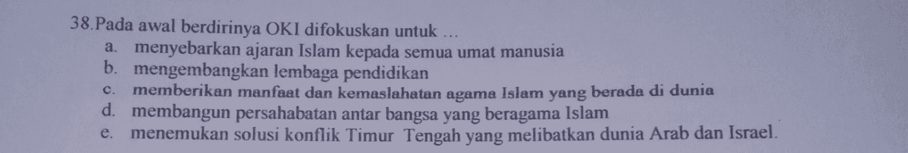 38.Pada awal berdirinya OKI difokuskan untuk a. menyebarkan ajaran Islam kepada semua umat manusia b. mengembangkan lembaga pendidikan memberikan manfaat dan kemaslahatan agama Islam yang berada di dunia d. membangun persahabatan antar bangsa yang beragama Islam menemukan solusi konflik Timur Tengah yang melibatkan dunia Arab dan Israel. c. e. 