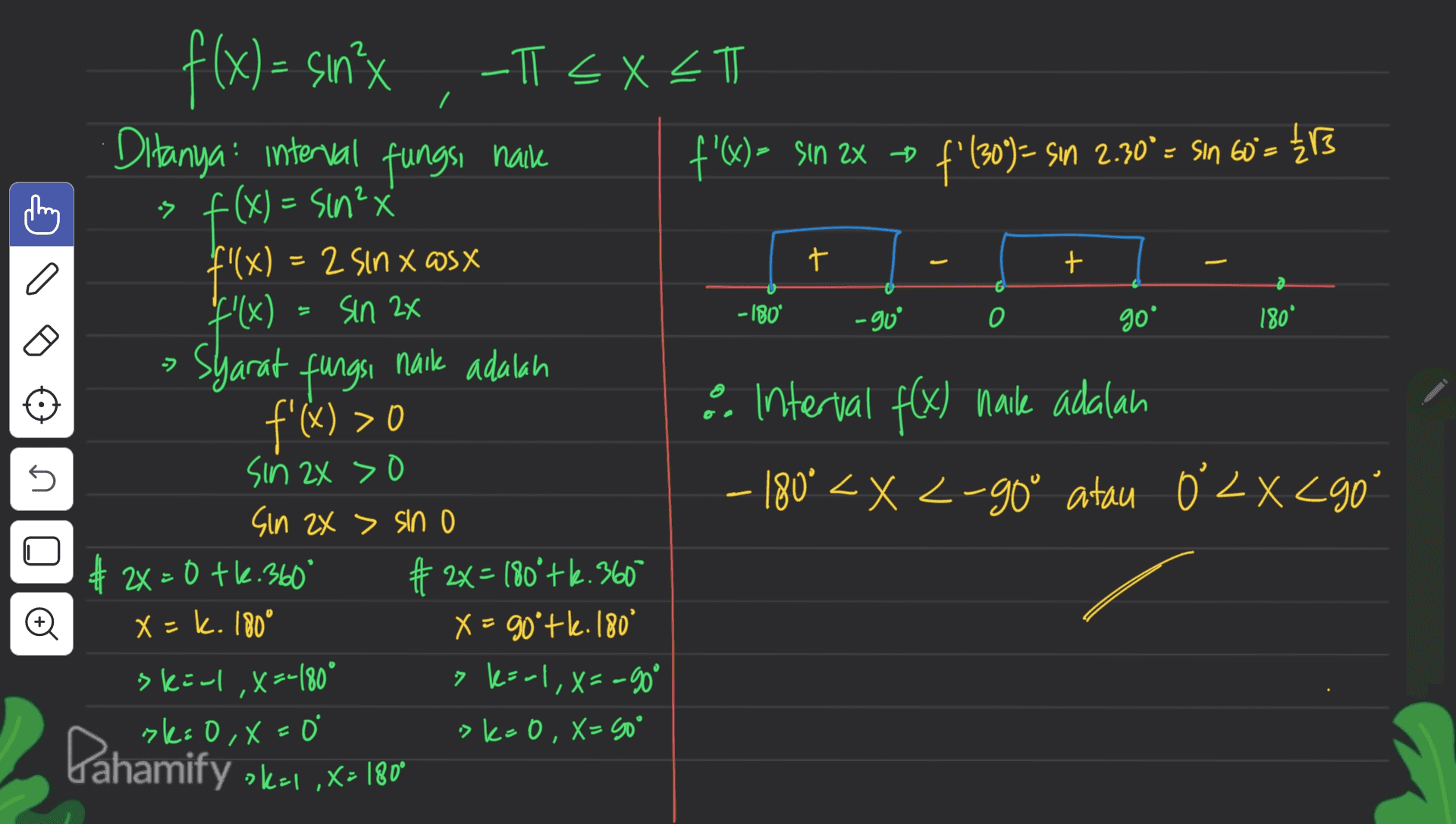 7 t t a - 180° -go 0 goº 180° ל f(x) = sin²x -T < X <T Ditanya interval fungsi naik f'(x) = sin 2x - f'(309) – Sın 2.30º = sin 60= {13 is f(x) = sin²x x4 f'(x) = 2 Sin x @sx ( 2 f'(x) = sin 24 nail adalah f'(x) > 0 interval f(x) naile adalah sin 2x > 0 - 180° < X <-go" atau 0 LXC90 – < X ° " Sin 2X > sin o # 2x=0 tl.360° # 2x= 180°+2.360 x - k. 180° X = 90'+l.180° skirl, x=-180° > karl, X=-90° ski 0,x= >k=0, X= 50° syarat fungsi s 5 U o Pahamify skai, x= 180 