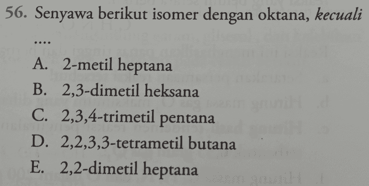 56. Senyawa berikut isomer dengan oktana, kecuali A. 2-metil heptana B. 2,3-dimetil heksana C. 2,3,4-trimetil pentana D. 2,2,3,3-tetrametil butana E. 2,2-dimetil heptana 
60. Yang merupakan isomer dari asam propanoat adalah .... 3 2 2 A. CH,CO,CH,CH, B. HOCH CH CHO C. CH CHOHCH, D. CHOCH2CH2OH E. CH2=CH-O-CO-CH, 3 3 = 3 