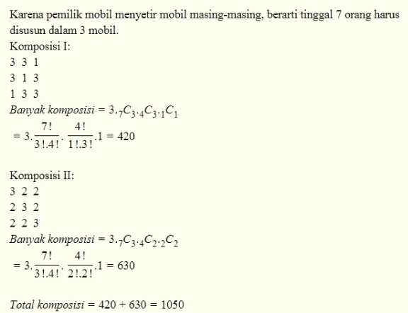 Karena pemilik mobil menyetir mobil masing-masing, berarti tinggal 7 orang harus disusun dalam 3 mobil. Komposisi I: 3 31 313 133 Banyak komposisi = 3.7C3.403.11 7! 4! ..1 = 420 3!.4!' 1!.3! = 3. Komposisi II: 3 2 2 2 3 2 2 2 3 Banyak komposisi = 3.7C3.42.202 7! 4! ..1 = 630 '3!.4!'2!.2! = 3. Total komposisi = 420 +630 = 1050 