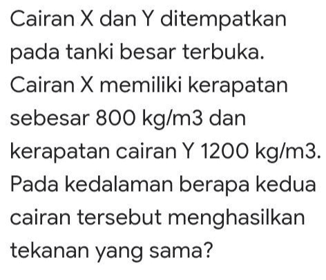 Cairan X dan Y ditempatkan pada tanki besar terbuka. Cairan X memiliki kerapatan sebesar 800 kg/m3 dan kerapatan cairan Y 1200 kg/m3. Pada kedalaman berapa kedua cairan tersebut menghasilkan tekanan yang sama? 
