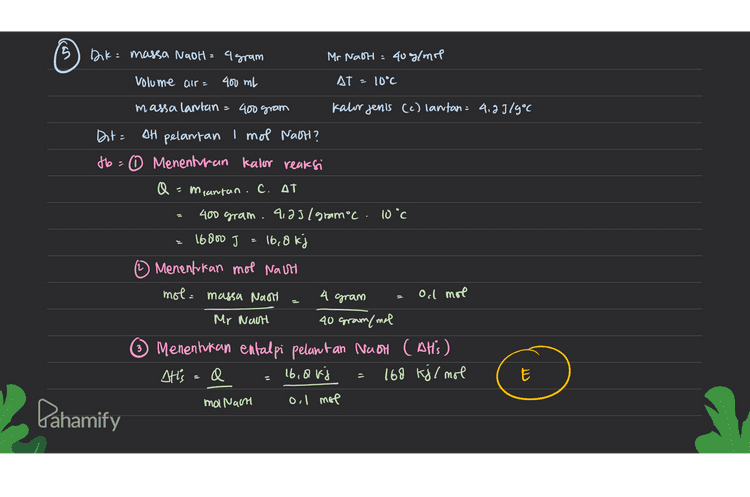 15 Dk = massa Nadh = agram Mr Nach: 40g/mol volume air= 400 ml AT = 10°C massa lantan = 400 gram Kator jenis (c) lantan = 4,29/9° Dit= AH pelantan I mol Nath? to0 Menenturan Kalor reaksi Q =mantan.C. AT 400 gram. 9,25/ gramoc. 10°C 16800 J 16,8 kj (1) Menentukan mol Nath mol = massa Nast 4 gram Ocl mol Mr Nach 40 gram/mal 3 Menentukan entalpi pelantan NaOH ( AH'S) Atts =0 16.avi 168 kj/mol mol Nacht oil mol E Pahamify 
6. Diketahui suatu reaksi pembakaran metanol, CH3OH sebagai berikut : CH3OH (8) + 2 02 (g) - CO2 (g) + 2 H20 (8) Dan nilai perubahan entalpi pembentukan standar: AHCH3OH = -238,6 kJ/mol AHY CO2 = - 393,5 kJ/mol AH, H20 = - 286,0 kJ/mol Besarnya nilai perubahan entalpi untuk reaksi di atas adalah .... A. - 1.204,1 kJ/mol B.-726,90 kJ/mol C. - 626,90 kJ/mol D. - 440,90 kJ/mol E. - 440,90 kJ/mol CH3OH (g) + 202c9) CO2 (g) + 2H2O (9) SHi reaksi · Eshºp produk - EoHºf reaktan Olt' reaksi - [Cou'f cod +(ax DH'F Hno) ] - [ CAH't CH 2,64) + (2 XAHoz)) [(-393,5kJ/mol ) + (2 X-286c0kj/mol)-[(-238,6 kylmol) + ord (mol)] -726, 90 kg /mol B В Pahamify 