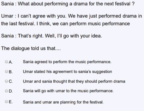 Sania : What about performing a drama for the next festival ? Umar : I can't agree with you. We have just performed drama in the last festival. I think, we can perform music performance Sania : That's right. Well, I'll go with your idea. The dialogue told us that.... ОА. B Sania agreed to perform the music performance. Umar stated his agreement to sania's suggestion Umar and sania thought that they should perform drama Sania will go with umar to the music performance. C D E. Sania and umar are planning for the festival. 