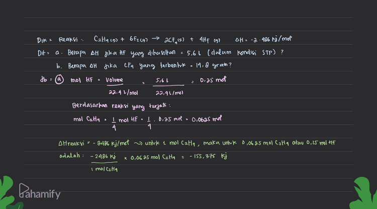 6 mol CFA massa CF4 14,8 gram 0,1681 mol Mr CFA 88 gram (mol Berdasarkan reaksi yang terjadi mol Calla Į mol CF4 I. 0,1681 mot = 0, 0840 mol 2 2 DH reaksi = -2486 kj / 1 mol Czta, maka untuk 0,0840 mol Catia: DH = -2406 kg x 0.0840 mol Czta - 209,05 kj 1 mol CzHq Pahamify 
DIR= Reaksi : Catacg) + 6f2c97 > 2CF, (s) + 4Hf ego TH=-2.486 kj/mot Dit = a. Berapa AH jika hf yang dihasilkan = 5,61 (dalam kondisi STP)? b. Berapa oH fika CFa yang terbentuk = 19.8 gram? fb: a mol HF S volume 5,6l 0,25 mol 22,91/mol 22,41/mol Berdasarkan reaksi yang terjadi mol Cata 1.0.25 mol = 0,0695 mol 4 4 I mol HF treaksi = -2486 kj/mol s untuk 1 mol Cata, maka untuk 0,0625 mol Cata atau 0,25 mil Hit adalah: - 2486 kj x 0,06a5 mol CzHq - 155, 375 kj . I mollata Dahamify 