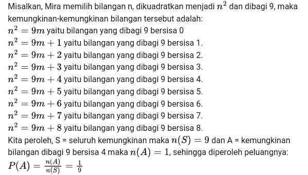 = n? n2 n? Misalkan, Mira memilih bilangan n, dikuadratkan menjadi na dan dibagi 9, maka kemungkinan-kemungkinan bilangan tersebut adalah: na = 9m yaitu bilangan yang dibagi 9 bersisa 0 n? 9m + 1 yaitu bilangan yang dibagi 9 bersisa 1. na 9m + 2 yaitu bilangan yang dibagi 9 bersisa 2. n? 9m + 3 yaitu bilangan yang dibagi 9 bersisa 3. 9m + 4 yaitu bilangan yang dibagi 9 bersisa 4. 9m + 5 yaitu bilangan yang dibagi 9 bersisa 5. 9m + 6 yaitu bilangan yang dibagi 9 bersisa 6. n? 9m + 7 yaitu bilangan yang dibagi 9 bersisa 7. n2 9m + 8 yaitu bilangan yang dibagi 9 bersisa 8. Kita peroleh, S = seluruh kemungkinan maka n(S) = 9 dan A = kemungkinan bilangan dibagi 9 bersisa 4 maka n(A) = 1, sehingga diperoleh peluangnya: n(A = n(S) 