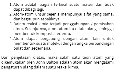 1. Atom adalah bagian terkecil suatu materi dan tidak dapat dibagi lagi. 2. Atom-atom unsur sejenis mempunyai sifat yang sama, dan begitupun sebaliknya. 3. Dalam reaksi kimia terjadi penggabungan / pemisahan atom. Selanjutnya, atom-atom itu ditata ulang sehingga membentuk komposisi tertentu. 4. Atom dapat bergabung dengan atom lain untuk membentuk suatu molekul dengan angka perbandingan bulat dan sederhana. Dari penjelasan diatas, maka salah satu teori atom yang dikemukakan oleh John Dalton adalah atom akan mengalami pengaturan ulang dalam suatu reaksi kimia. 