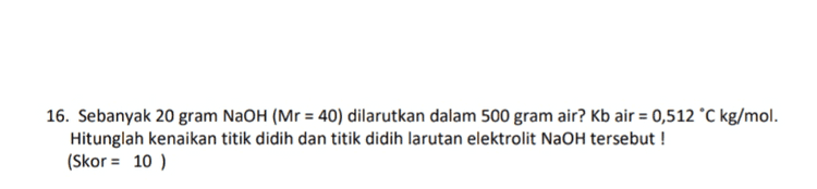 16. Sebanyak 20 gram NaOH (Mr = 40) dilarutkan dalam 500 gram air? Kb air = 0,512 °C kg/mol. Hitunglah kenaikan titik didih dan titik didih larutan elektrolit NaOH tersebut ! (Skor = 10 ) 
19. Tentukan reaksi dibawah ini termasuk oksidasi atau reduksi ! a. CO2 → 9042 C. MnO4 → Mn? (Skor = 8) 20. Diketahui potensial elektrode standar untuk : Ag* + e → Ag E° = + 0,80 volt Fe2+ +2e → Fe E° = -0,44 volt a. Tentukan Esel nya ! b. Buatlah notasi sel dari data diatas ! (Skor = 10) 