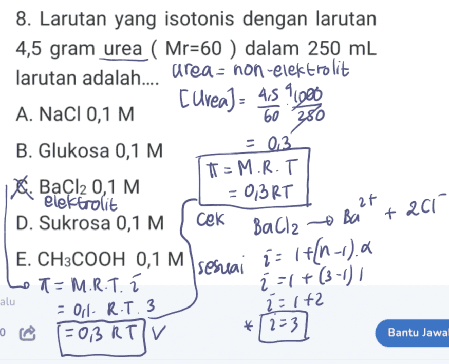 8. Larutan yang isotonis dengan larutan 4,5 gram urea ( Mr=60 ) dalam 250 mL larutan adalah.... area= non-elektrolit A. NaCl 0,1 M Curea) = 459.000 60 B. Glukosa 0,1 M = 0.3 T=M.R.T A. BaCl2 0,1 M elektrolit = 0,3RT D. Sukrosa 0,1 M cek 380 2f + 201 sesuai BaCl2 o Ba i = 1+{n-1).a ž=1+(3-1) 2=142 E. CH3COOH 0,1 M T-M.R.T. í - Orl- R.T. 3 (=OBRTIV alu *12=3 Bantu Jawa 