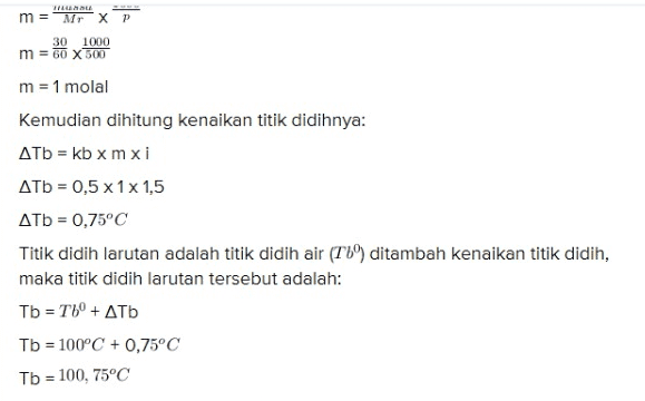 m = Mr X P 30 1000 m = 60 X 500 m = 1 molal Kemudian dihitung kenaikan titik didihnya: ATb = kb x mxi ATb = 0,5 x 1x1,5 ДТb = 0,75°C Titik didih larutan adalah titik didih air (Tb) ditambah kenaikan titik didih, maka titik didih larutan tersebut adalah: Tb = Tbº + ATV Tb = 100°C + 0,75°C Tb = 100, 75°C 
Asam asetat merupakan asam lemah yang terionisasi sebagian. Reaksi ionisasi asam asetat dapat ditulis sebagai berikut: CH3COOH = CH3C00- + + Dari reaksi ionisasi tersebut bisa diketahui jumlah ion (n) dari asam asetat adalah 2. Kemudian bisa dicari faktor van Hoff (i) dengan cara: i = 1 + (n-1)a i = 1 + (2-1)0,5 i = 1 + 0,5 i = 1,5 Kemudian dihitung molalitasnya: mansa m = Mr XP 30 1000 m = 60 X 500 m = 1 molal Kemudian dihitung kenaikan titik didihnya: Atb = kb xmxi ATb = 0,5 x 1x 1,5 1000 