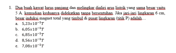 1. Dua buah kawat lurus panjang dan melingkar dialiri arus listrik yang sama besar yaitu 5 A kemudian keduanya didekatkan tanpa bersentuhan. Jika jari-jari lingkaran 6 cm, besar induksi magnet total yang timbul di pusat lingkaran (titik P) adalah... a. 5,23x10-57 b. 6,05x10-57 c. 6,85x10-57 d. 8,56x10-5T e. 7,08x10-57 