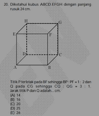 20. Diketahui kubus ABCDEFGH dengan panjang rusuk 24 cm. H E F В Titik P terletak pada BF sehingga BP: PF = 1: 2 dan Q pada CG sehingga Co. QG = 3 : 1. Jarak titik P dan Q adalah...cm. (A) 14 (B) 16 (C) 20 (D):25 (E) 26 