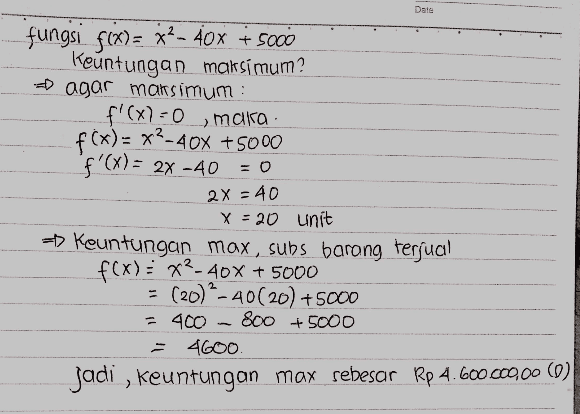 Date 2 fungsi f(x)= 32-40x + 5000 Keuntungan maksimum? ► agar maksimum : f'(x)=0 мајка. f(x)= x2-40x + 5000 f'(x) = 2X -40 = 0 2X = 40 X = 20 unit = Keuntungan max, subs barong terjual f(x)=x2-40% + 5000 = (20) - 40(20) +5000 = 400 800 + 5000 4600. jadi , keuntungan max sebesar Rp 4.600.000,00 (9) 