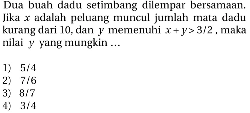 Dua buah dadu setimbang dilempar bersamaan. Jika x adalah peluang muncul jumlah mata dadu kurang dari 10, dan y memenuhi x + y> 3/2, maka nilai y yang mungkin ... 1) 5/4 2) 7/6 3) 8/7 4) 3/4 