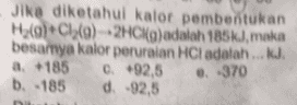 Jika diketahui kalor pembentukan H2(g)*C1()2HCl(a)adalah 185k), maka besarnya kalor peruraian HCl adalah ... KJ. a 185 0-92,5 b. 185 d. -92,5 0.370 